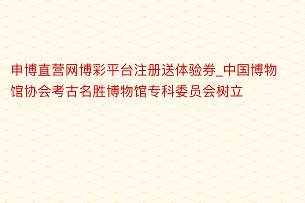 申博直营网博彩平台注册送体验券_中国博物馆协会考古名胜博物馆专科委员会树立