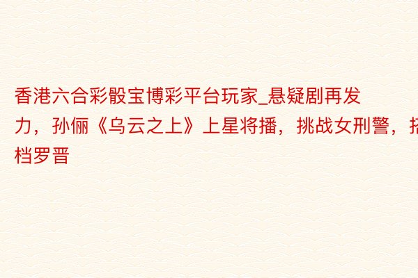 香港六合彩骰宝博彩平台玩家_悬疑剧再发力，孙俪《乌云之上》上星将播，挑战女刑警，搭档罗晋