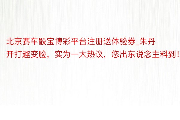 北京赛车骰宝博彩平台注册送体验券_朱丹开打趣变脸，实为一大热议，您出东说念主料到！
