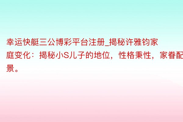 幸运快艇三公博彩平台注册_揭秘许雅钧家庭变化：揭秘小S儿子的地位，性格秉性，家眷配景。