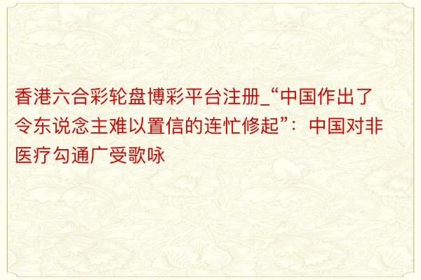 香港六合彩轮盘博彩平台注册_“中国作出了令东说念主难以置信的连忙修起”：中国对非医疗勾通广受歌咏