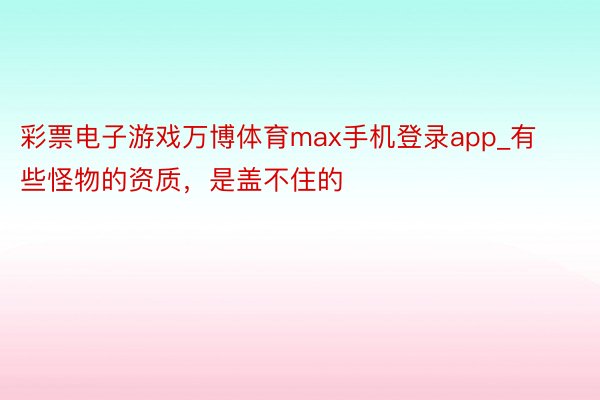 彩票电子游戏万博体育max手机登录app_有些怪物的资质，是盖不住的