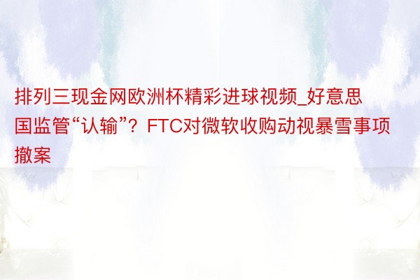 排列三现金网欧洲杯精彩进球视频_好意思国监管“认输”？FTC对微软收购动视暴雪事项撤案