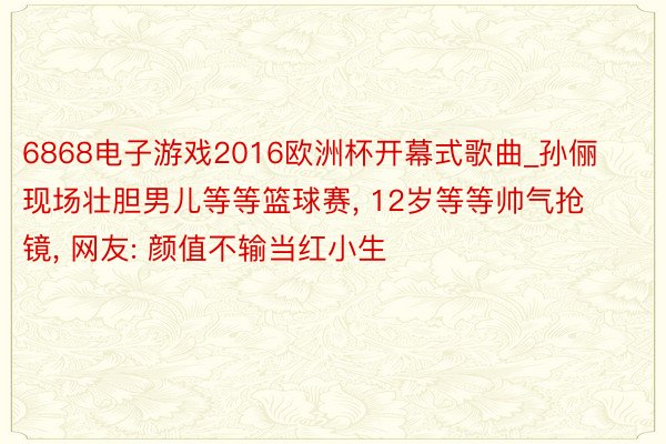 6868电子游戏2016欧洲杯开幕式歌曲_孙俪现场壮胆男儿等等篮球赛, 12岁等等帅气抢镜, 网友: 颜值不输当红小生