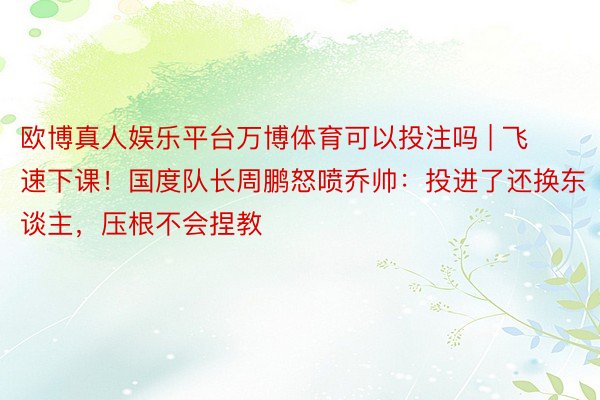 欧博真人娱乐平台万博体育可以投注吗 | 飞速下课！国度队长周鹏怒喷乔帅：投进了还换东谈主，压根不会捏教