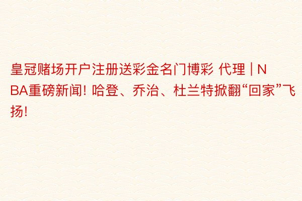 皇冠赌场开户注册送彩金名门博彩 代理 | NBA重磅新闻! 哈登、乔治、杜兰特掀翻“回家”飞扬!