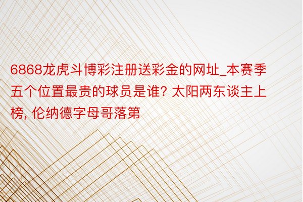 6868龙虎斗博彩注册送彩金的网址_本赛季五个位置最贵的球员是谁? 太阳两东谈主上榜, 伦纳德字母哥落第
