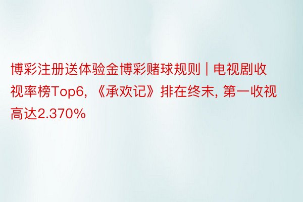 博彩注册送体验金博彩赌球规则 | 电视剧收视率榜Top6, 《承欢记》排在终末, 第一收视高达2.370%