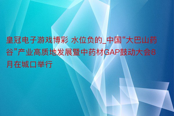 皇冠电子游戏博彩 水位负的_中国“大巴山药谷”产业高质地发展暨中药材GAP鼓动大会8月在城口举行