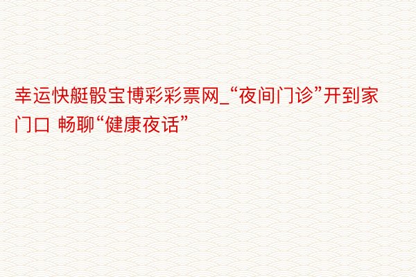 幸运快艇骰宝博彩彩票网_“夜间门诊”开到家门口 畅聊“健康夜话”
