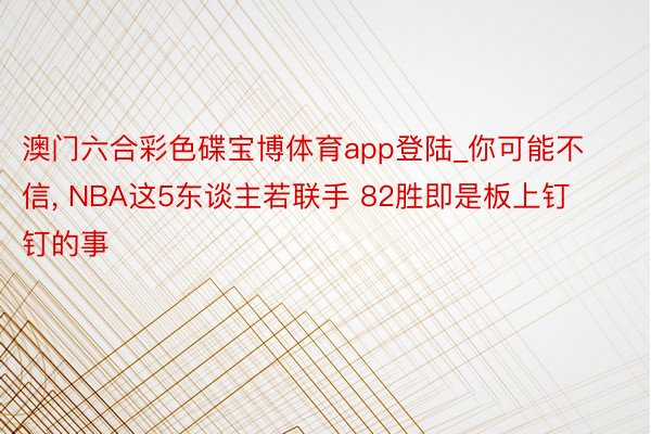 澳门六合彩色碟宝博体育app登陆_你可能不信, NBA这5东谈主若联手 82胜即是板上钉钉的事