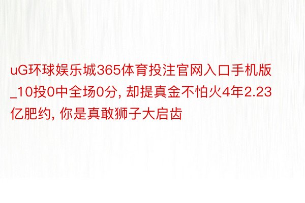 uG环球娱乐城365体育投注官网入口手机版_10投0中全场0分, 却提真金不怕火4年2.23亿肥约, 你是真敢狮子大启齿