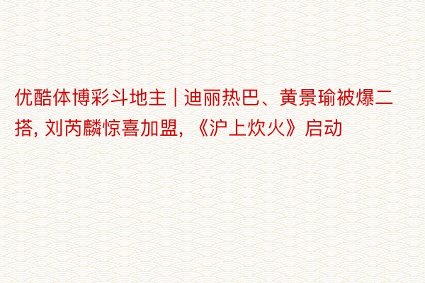 优酷体博彩斗地主 | 迪丽热巴、黄景瑜被爆二搭, 刘芮麟惊喜加盟, 《沪上炊火》启动