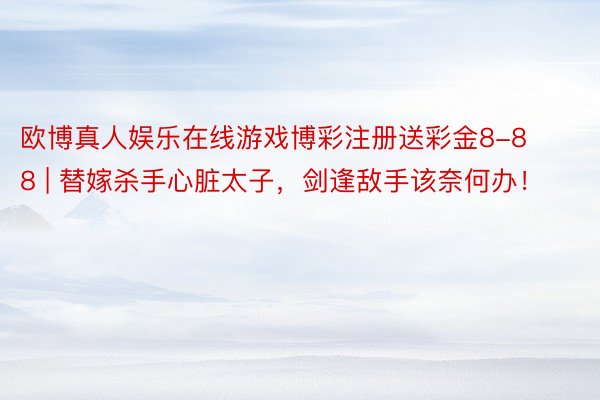 欧博真人娱乐在线游戏博彩注册送彩金8-88 | 替嫁杀手心脏太子,剑逢敌手该奈何办!