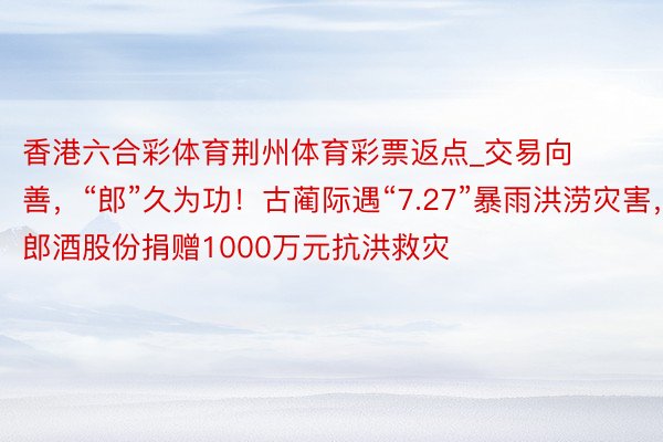 香港六合彩体育荆州体育彩票返点_交易向善，“郎”久为功！古蔺际遇“7.27”暴雨洪涝灾害，郎酒股份捐赠1000万元抗洪救灾