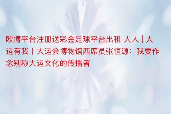 欧博平台注册送彩金足球平台出租 人人 | 大运有我丨大运会博物馆西席员张恒源：我要作念别称大运文化的传播者