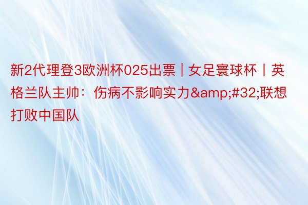 新2代理登3欧洲杯025出票 | 女足寰球杯丨英格兰队主帅：伤病不影响实力&#32;联想打败中国队