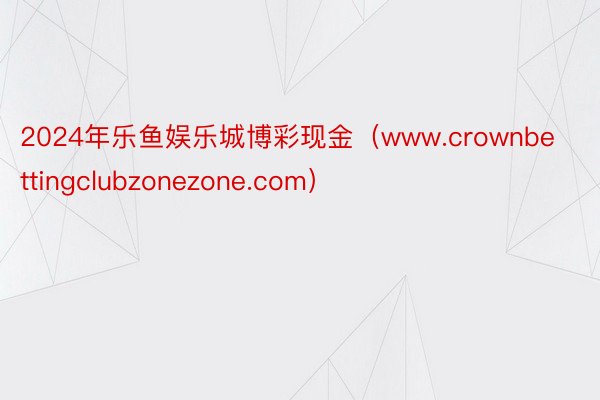 2024年乐鱼娱乐城博彩现金（www.crownbettingclubzonezone.com）