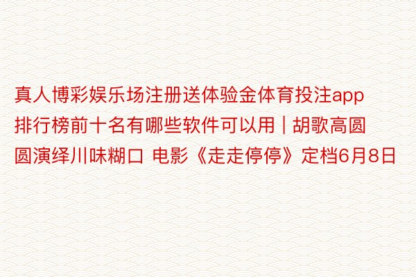 真人博彩娱乐场注册送体验金体育投注app排行榜前十名有哪些软件可以用 | 胡歌高圆圆演绎川味糊口 电影《走走停停》定档6月8日