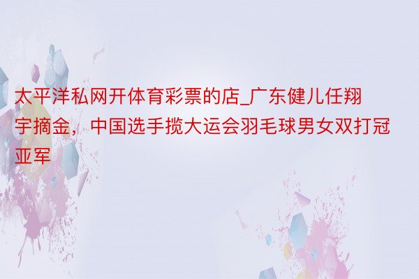 太平洋私网开体育彩票的店_广东健儿任翔宇摘金，中国选手揽大运会羽毛球男女双打冠亚军