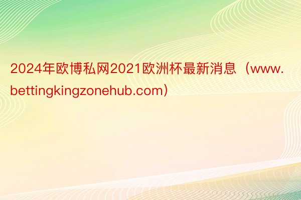 2024年欧博私网2021欧洲杯最新消息（www.bettingkingzonehub.com）