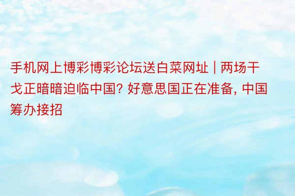 手机网上博彩博彩论坛送白菜网址 | 两场干戈正暗暗迫临中国? 好意思国正在准备， 中国筹办接招