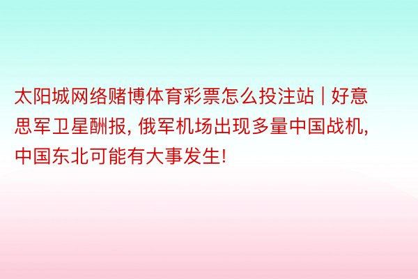 太阳城网络赌博体育彩票怎么投注站 | 好意思军卫星酬报, 俄军机场出现多量中国战机, 中国东北可能有大事发生!