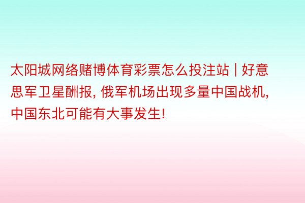 太阳城网络赌博体育彩票怎么投注站 | 好意思军卫星酬报， 俄军机场出现多量中国战机， 中国东北可能有大事发生!