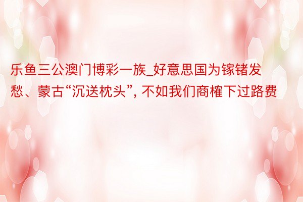 乐鱼三公澳门博彩一族_好意思国为镓锗发愁、蒙古“沉送枕头”, 不如我们商榷下过路费