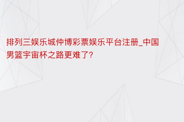 排列三娱乐城仲博彩票娱乐平台注册_中国男篮宇宙杯之路更难了？