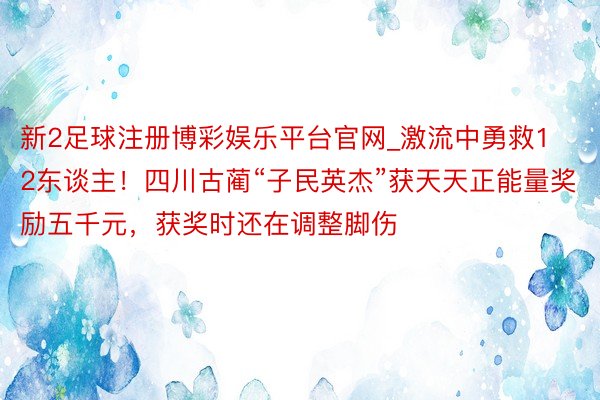 新2足球注册博彩娱乐平台官网_激流中勇救12东谈主！四川古蔺“子民英杰”获天天正能量奖励五千元，获奖时还在调整脚伤
