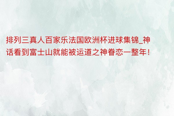 排列三真人百家乐法国欧洲杯进球集锦_神话看到富士山就能被运道之神眷恋一整年！