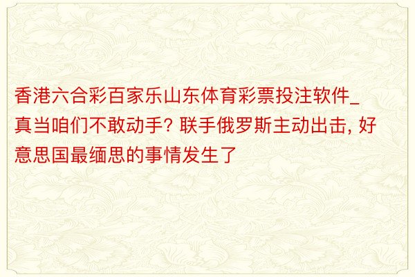 香港六合彩百家乐山东体育彩票投注软件_真当咱们不敢动手? 联手俄罗斯主动出击, 好意思国最缅思的事情发生了