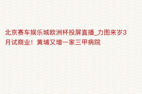 北京赛车娱乐城欧洲杯投屏直播_力图来岁3月试商业！黄埔又增一家三甲病院