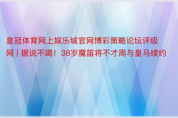 皇冠体育网上娱乐城官网博彩策略论坛评级网 | 据说不竭！38岁魔笛将不才周与皇马续约