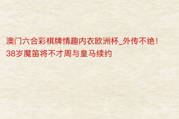 澳门六合彩棋牌情趣内衣欧洲杯_外传不绝！38岁魔笛将不才周与皇马续约