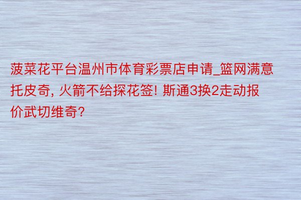 菠菜花平台温州市体育彩票店申请_篮网满意托皮奇, 火箭不给探花签! 斯通3换2走动报价武切维奇?