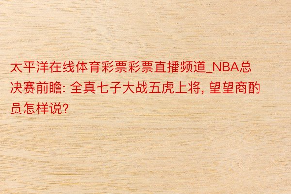 太平洋在线体育彩票彩票直播频道_NBA总决赛前瞻: 全真七子大战五虎上将, 望望商酌员怎样说?