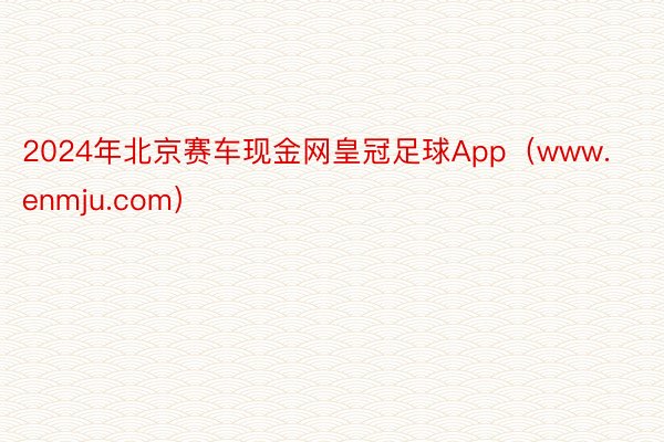 2024年北京赛车现金网皇冠足球App（www.enmju.com）