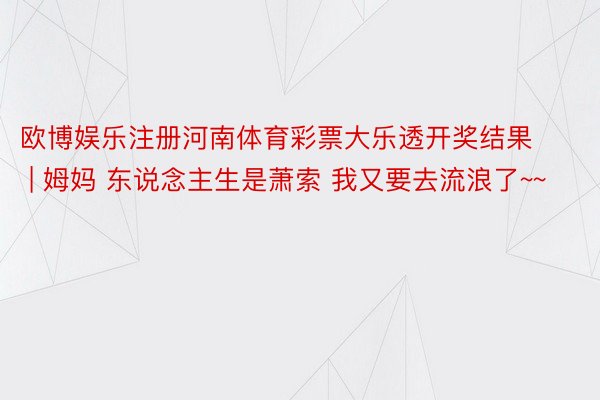 欧博娱乐注册河南体育彩票大乐透开奖结果 | 姆妈 东说念主生是萧索 我又要去流浪了~~