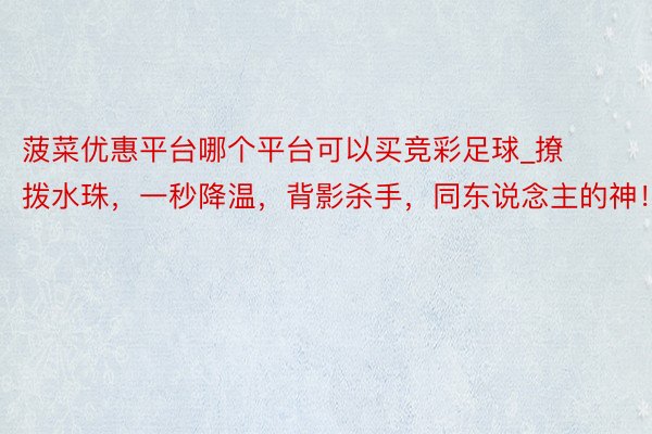 菠菜优惠平台哪个平台可以买竞彩足球_撩拨水珠，一秒降温，背影杀手，同东说念主的神！
