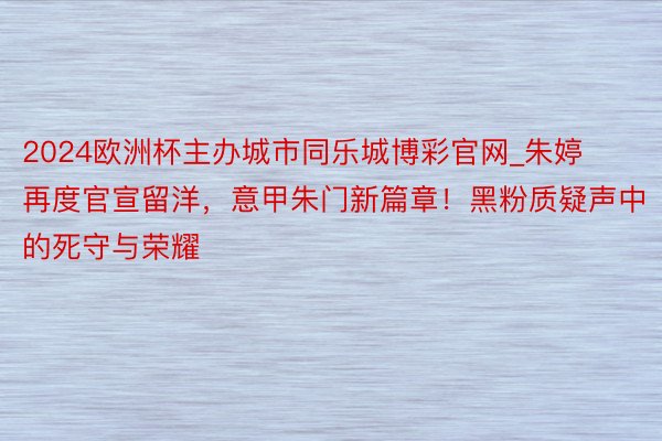 2024欧洲杯主办城市同乐城博彩官网_朱婷再度官宣留洋，意甲朱门新篇章！黑粉质疑声中的死守与荣耀