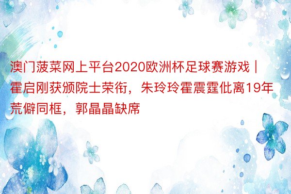 澳门菠菜网上平台2020欧洲杯足球赛游戏 | 霍启刚获颁院士荣衔，朱玲玲霍震霆仳离19年荒僻同框，郭晶晶缺席