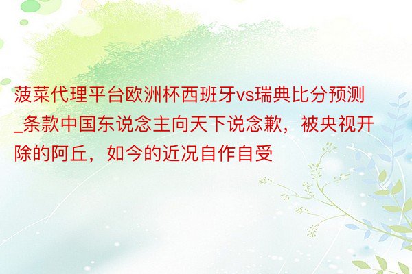 菠菜代理平台欧洲杯西班牙vs瑞典比分预测_条款中国东说念主向天下说念歉，被央视开除的阿丘，如今的近况自作自受
