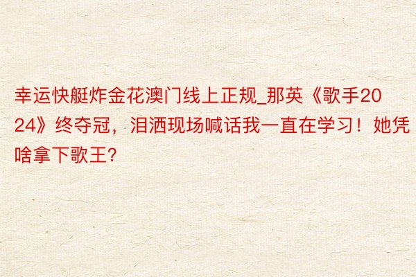 幸运快艇炸金花澳门线上正规_那英《歌手2024》终夺冠,泪洒现场喊话我一直在学习!她凭啥拿下歌王?