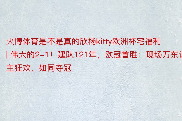 火博体育是不是真的欣杨kitty欧洲杯宅福利 | 伟大的2-1！建队121年，欧冠首胜：现场万东谈主狂欢，如同夺冠