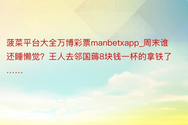 菠菜平台大全万博彩票manbetxapp_周末谁还睡懒觉？王人去邻国薅8块钱一杯的拿铁了……