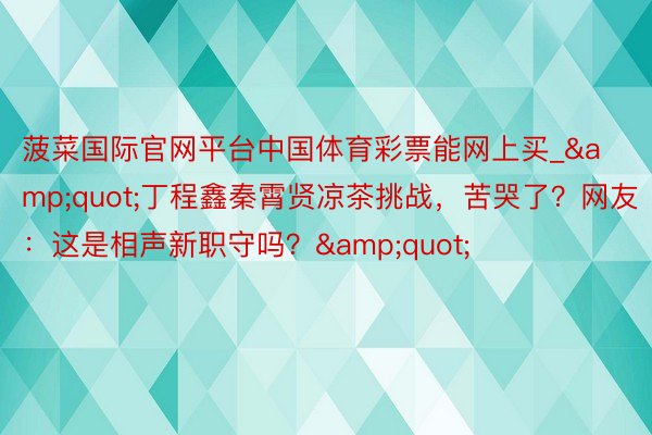 菠菜国际官网平台中国体育彩票能网上买_&quot;丁程鑫秦霄贤凉茶挑战，苦哭了？网友：这是相声新职守吗？&quot;
