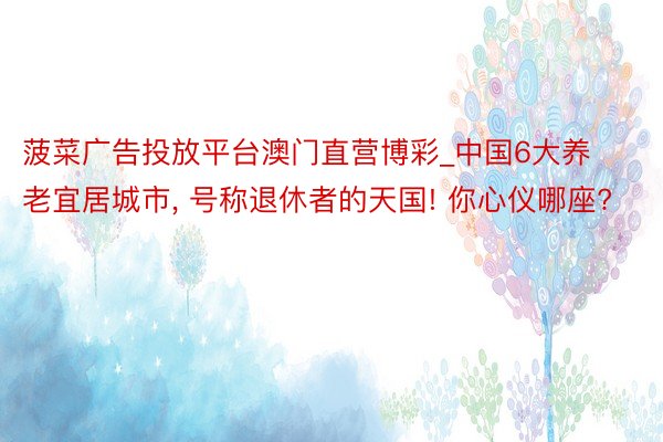 菠菜广告投放平台澳门直营博彩_中国6大养老宜居城市, 号称退休者的天国! 你心仪哪座?