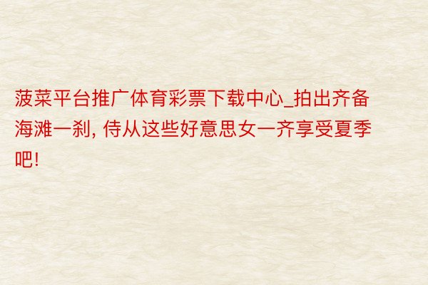 菠菜平台推广体育彩票下载中心_拍出齐备海滩一刹, 侍从这些好意思女一齐享受夏季吧!